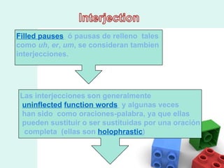 Filled pauses   ó pausas de relleno  tales  como  uh ,  er ,  um , se consideran tambien  interjecciones.  Las interjecciones son generalmente  uninflected   function words   y algunas veces han sido  como oraciones-palabra, ya que ellas pueden sustituir o ser sustituidas por una oración completa  (ellas son  holophrastic ) 