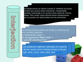 Las interjecciones se utilizan cuando el  hablante encuentra eventos que causan estas emociones- unexpectedly, painfully, surprisingly o en muchos otros casos las  formas  súbitas. Pero varios varios idiomas tienen interjecciones que no pueden ser relacionadas con las emociones. Las palabras inglesas utilizadas la mayoría de las veces como interjecciones incluyen  ugh ,  wow ,  ouch ,  scat ,  alas , and  eureka . Las interjecciones pueden ser frases u oraciones así  como también palabras: As I entered the room —  Oh, my goodness!  What I saw! — he was still standing there   