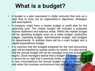 A budget is a plan expressed in dollar amounts that acts as a road map to carry out an organization’s objectives, strategies and assumptions. A company might have a master budget or profit plan for the upcoming year. The master budget will included a projected income statement and balance sheet. Within the master budget will be operating budgets such as a sales budget, production budget, marketing budget, administrative budget, and budgets for departments. In addition there will be a cash budget and a capital expenditures budget. It is common that the budgets prepared for the next accounting year will be detailed by quarter and/or by month. It is also typical that the annual budget will not be changed once the actual year begins. Good managers realize that a budget is a guide and that it cannot be so rigid that it prevents timely action when needed. In rare circumstances the annual budget might be revised, but only when the business environment has radically changed. What is a budget? 