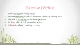 Exercise (Verbs): 
1. Please dispose of your garbage. 
2. Brianna becomes hysterical whenever she hears a funny joke. 
3. Maurice is preparing for his lab experiment. 
4. Hi, I am 
___ Matt Rotell, a friend of Alice's. 
5. Ali was 
___ in school yesterday evening 
 