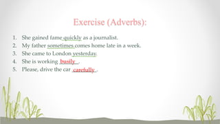 Exercise (Adverbs): 
1. She gained fame quickly as a journalist. 
2. My father sometimes comes home late in a week. 
3. She came to London yesterday. 
4. She is working _______. 
busily 
5. Please, drive the car _________. 
carefully 
 