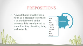 PREPOSITIONS 
• Aword that is used before a 
noun or a pronoun to connect 
it to another word in the 
sentence. It is usually used to 
show location, direction, time, 
and so forth. 
Prepositions 
• on 
• in 
• by 
•under 
• above 
• beside 
• to 
• out 
• from 
 
