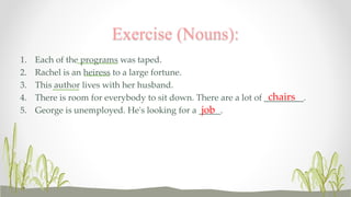 Exercise (Nouns): 
1. Each of the programs was taped. 
2. Rachel is an heiress to a large fortune. 
3. This author lives with her husband. 
4. There is room for everybody to sit down. There are a lot of _________. 
chairs 
5. George is unemployed. He's looking for a _____. 
job 
 
