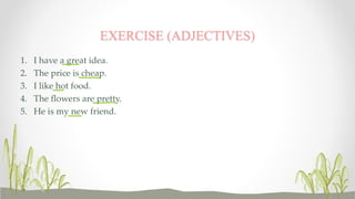 EXERCISE (ADJECTIVES) 
1. I have a great idea. 
2. The price is cheap. 
3. I like hot food. 
4. The flowers are pretty. 
5. He is my new friend. 
 