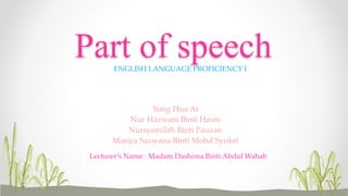 Part of speech 
ENGLISH LANGUAGE PROFICIENCY I 
Yong Hua Ai 
Nur Hazwani Binti Hasni 
Nursyamilah Binti Pauzan 
Mariya Sazwana Binti Mohd Syukri 
Lecturer’s Name : Madam Dashima Binti Abdul Wahab 
 