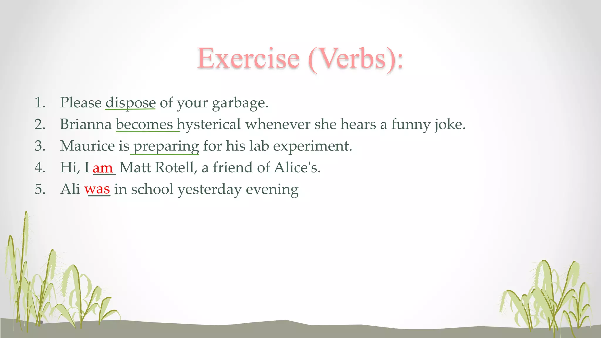 Exercise (Verbs): 
1. Please dispose of your garbage. 
2. Brianna becomes hysterical whenever she hears a funny joke. 
3. Maurice is preparing for his lab experiment. 
4. Hi, I am 
___ Matt Rotell, a friend of Alice's. 
5. Ali was 
___ in school yesterday evening 
 