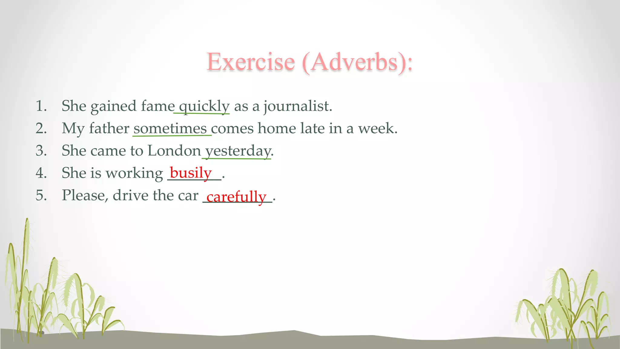 Exercise (Adverbs): 
1. She gained fame quickly as a journalist. 
2. My father sometimes comes home late in a week. 
3. She came to London yesterday. 
4. She is working _______. 
busily 
5. Please, drive the car _________. 
carefully 
 