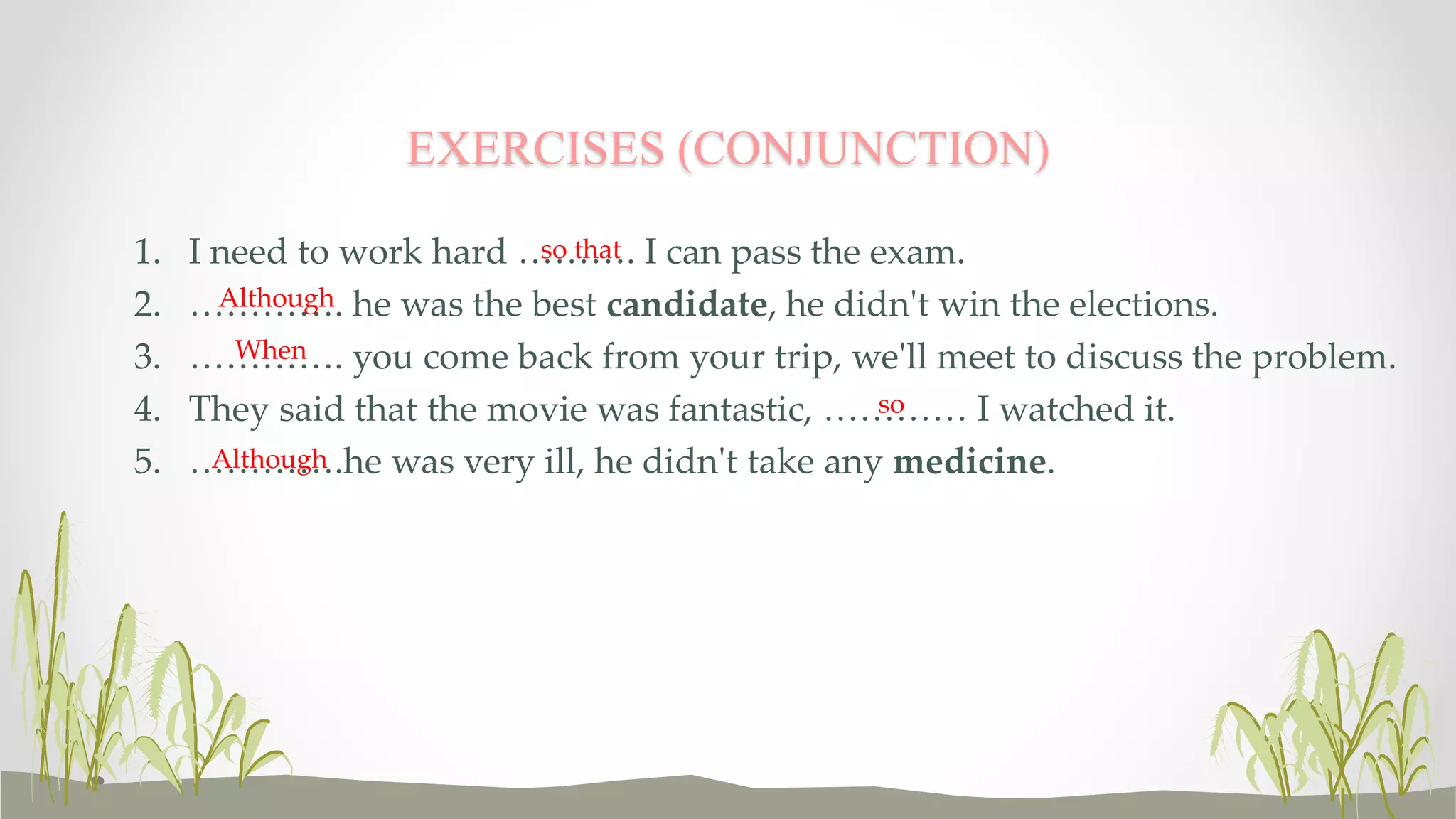 EXERCISES (CONJUNCTION) 
1. I need to work hard ………. so that 
I can pass the exam. 
2. …………. Although 
he was the best candidate, he didn't win the elections. 
3. …………. When 
you come back from your trip, we'll meet to discuss the problem. 
4. They said that the movie was fantastic, ………… so 
I watched it. 
5. ………….Although 
he was very ill, he didn't take any medicine. 
 
