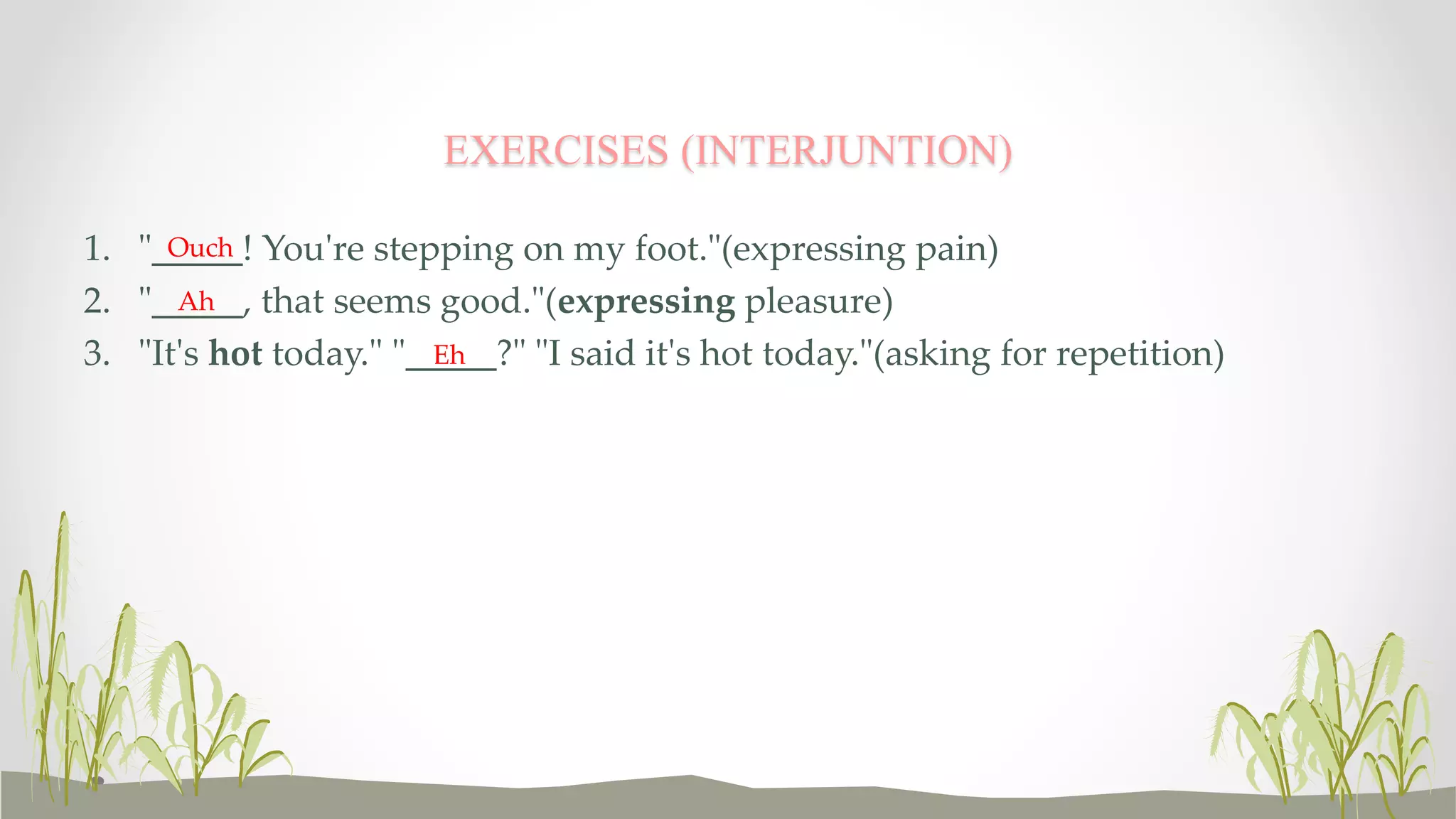 EXERCISES (INTERJUNTION) 
1. "_____! Ouch 
You're stepping on my foot."(expressing pain) 
2. "_____, Ah 
that seems good."(expressing pleasure) 
3. "It's hot today." "_____?" Eh 
"I said it's hot today."(asking for repetition) 
