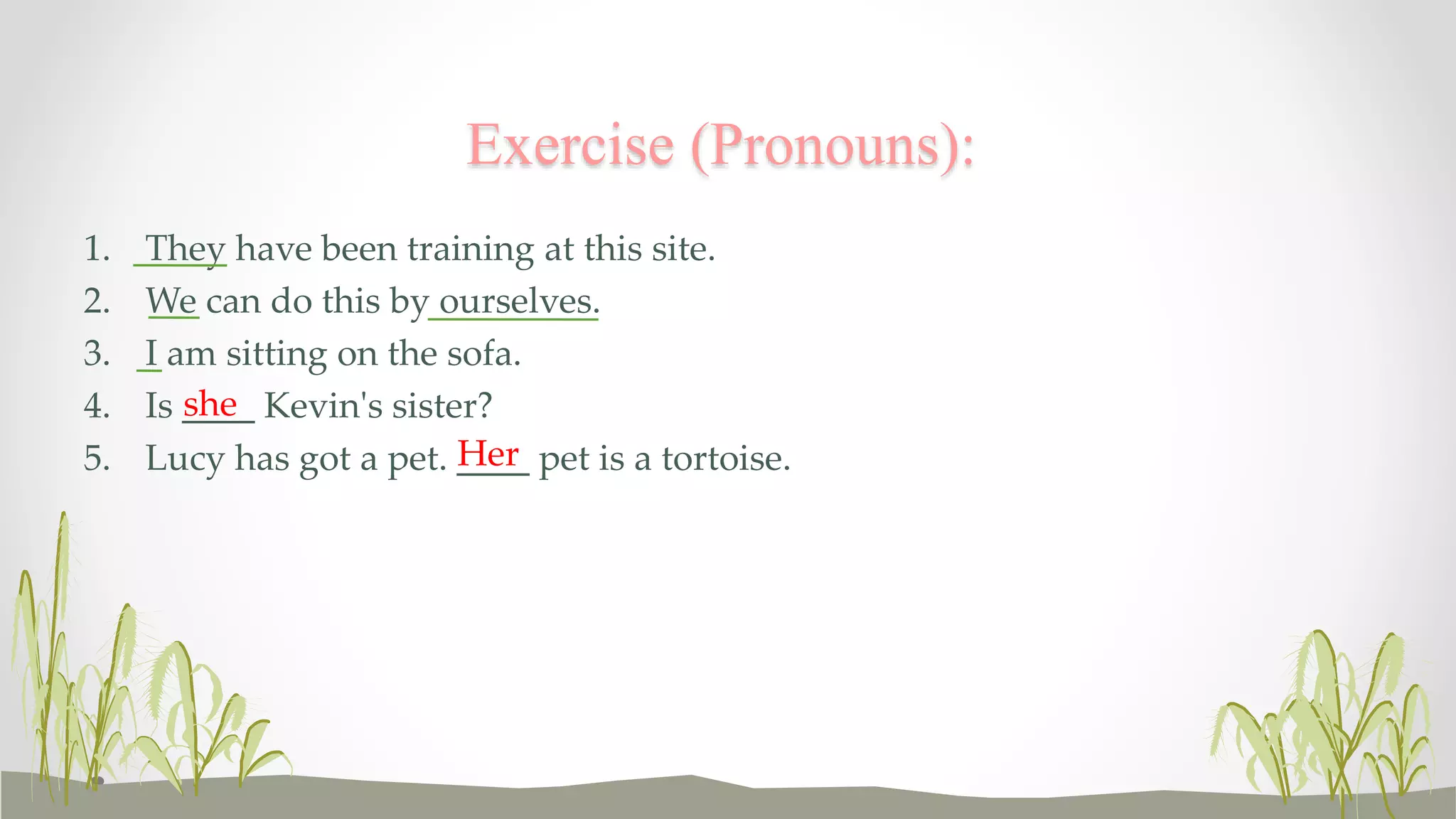 Exercise (Pronouns): 
1. They have been training at this site. 
2. We can do this by ourselves. 
3. I am sitting on the sofa. 
4. Is ____ she 
Kevin's sister? 
5. Lucy has got a pet. ____ Her 
pet is a tortoise. 
 