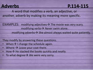 Adverbs                                           P.114-115
     A word that modifies a verb, an adjective, or
another, adverb by making its meaning more specific.

EXAMPLES: modifying adjectives The movie was very scary.
             modifying verbs Never swim alone.
      modifying adverbs She almost always waited quite patiently.

They modify by answering these questions.
• When I change the schedule again.
• Where  Leave your coat there.
• How He stacked the books quickly and neatly.
• To what degree We were very sorry.
 