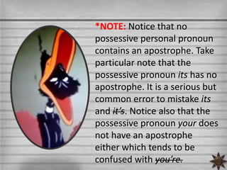 *NOTE: Notice that no
possessive personal pronoun
contains an apostrophe. Take
particular note that the
possessive pronoun its has no
apostrophe. It is a serious but
common error to mistake its
and it’s. Notice also that the
possessive pronoun your does
not have an apostrophe
either which tends to be
confused with you’re.
 
