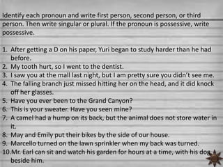 Identify each pronoun and write first person, second person, or third
person. Then write singular or plural. If the pronoun is possessive, write
possessive.

1. After getting a D on his paper, Yuri began to study harder than he had
   before.
2. My tooth hurt, so I went to the dentist.
3. I saw you at the mall last night, but I am pretty sure you didn’t see me.
4. The falling branch just missed hitting her on the head, and it did knock
   off her glasses.
5. Have you ever been to the Grand Canyon?
6. This is your sweater. Have you seen mine?
7. A camel had a hump on its back, but the animal does not store water in
   it.
8. May and Emily put their bikes by the side of our house.
9. Marcello turned on the lawn sprinkler when my back was turned.
10.Mr. Earl can sit and watch his garden for hours at a time, with his dog
   beside him.
 
