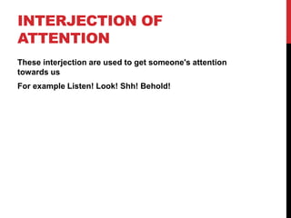 INTERJECTION OF
ATTENTION
These interjection are used to get someone's attention
towards us
For example Listen! Look! Shh!...