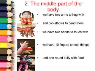 2. The middle part of the
body
• we have two arms to hug with
• and two elbows to bend them
• we have two hands to touch with
Arms &
Elbows
Hands
• we have 10 fingers to hold things
Fingers
• and one round belly with food
Belly
 