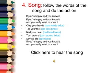 4. Song: follow the words of the
song and do the action
If you're happy and you know it
If you're happy and you know it
and you really want to show it
• Clap your hands (clap hands twice)
• Tap your feet (tap toes twice)
• Nod your head (nod head twice)
• Turn around (turn around twice)
• Say we are (say twice)
If you're happy and you know it
and you really want to show it
Click here to hear the song
 