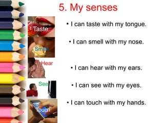 5. My senses
• I can taste with my tongue.
• I can hear with my ears.
• I can see with my eyes.
Taste
• I can smell with my nose.
Smell
Hear
See
• I can touch with my hands.
Touch
 