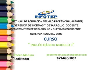 CURSO
“ INGLÉS BÁSICO MODULO 3”
DEPARTAMENTO DE DESARROLLO Y SUPERVISIÓN DOCENTE.
GERENCIA DE NORMAS Y DESARROLLO DOCENTE.
INST. NAC. DE FORMACIÓN TÉCNICO PROFESIONAL (INFOTEP)
Lic. Pedro Medina
Facilitador
pedromedinateacher@gmal.com
829-695-1007
GERENCIA REGIONAL ESTE
 