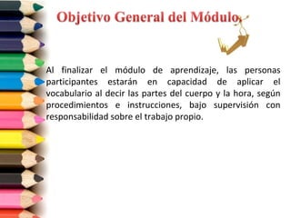 Al finalizar el módulo de aprendizaje, las personas
participantes estarán en capacidad de aplicar el
vocabulario al decir las partes del cuerpo y la hora, según
procedimientos e instrucciones, bajo supervisión con
responsabilidad sobre el trabajo propio.
 