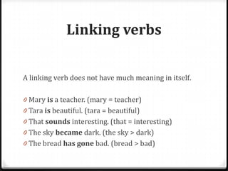 Linking verbs
A linking verb does not have much meaning in itself.
0 Mary is a teacher. (mary = teacher)
0 Tara is beautiful. (tara = beautiful)
0 That sounds interesting. (that = interesting)
0 The sky became dark. (the sky > dark)
0 The bread has gone bad. (bread > bad)
 