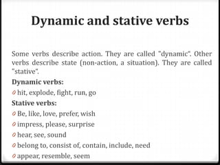 Dynamic and stative verbs
Some verbs describe action. They are called "dynamic“. Other
verbs describe state (non-action, a situation). They are called
"stative“.
Dynamic verbs:
0 hit, explode, fight, run, go
Stative verbs:
0 Be, like, love, prefer, wish
0 impress, please, surprise
0 hear, see, sound
0 belong to, consist of, contain, include, need
0 appear, resemble, seem
 