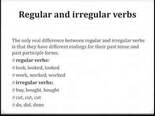 Regular and irregular verbs
The only real difference between regular and irregular verbs
is that they have different endings for their past tense and
past participle forms.
0 regular verbs:
0 look, looked, looked
0 work, worked, worked
0 irregular verbs:
0 buy, bought, bought
0 cut, cut, cut
0 do, did, done
 