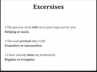 Excersises
0 The grocery clerk will carry your bags out for you.
Helping or main.
0 The mail arrived after I left.
Transitive or intransitive.
0 I have already done my homework.
Regular or irregular.
 