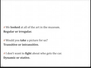 0 We looked at all of the art in the museum.
Regular or irregular.
0 Would you take a picture for us?
Transitive or intransitive.
0 I don't want to fight about who gets the car.
Dynamic or stative.
 
