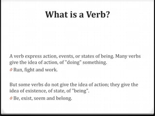 What is a Verb?
A verb express action, events, or states of being. Many verbs
give the idea of action, of "doing" something.
0 Run, fight and work.
But some verbs do not give the idea of action; they give the
idea of existence, of state, of "being".
0 Be, exist, seem and belong.
 