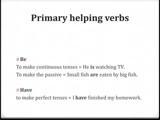 Primary helping verbs
0 Be
To make continuous tenses = He is watching TV.
To make the passive = Small fish are eaten by big fish.
0 Have
to make perfect tenses = I have finished my homework.
 