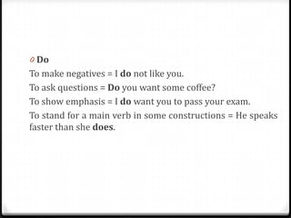 0 Do
To make negatives = I do not like you.
To ask questions = Do you want some coffee?
To show emphasis = I do want you to pass your exam.
To stand for a main verb in some constructions = He speaks
faster than she does.
 