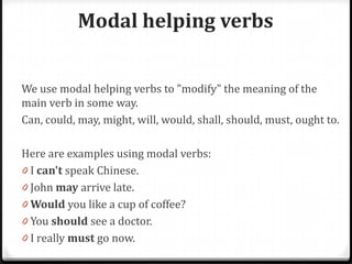 Modal helping verbs
We use modal helping verbs to "modify" the meaning of the
main verb in some way.
Can, could, may, might, will, would, shall, should, must, ought to.
Here are examples using modal verbs:
0 I can't speak Chinese.
0 John may arrive late.
0 Would you like a cup of coffee?
0 You should see a doctor.
0 I really must go now.
 