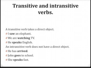 Transitive and intransitive
verbs.
A transitive verb takes a direct object.
0 I saw an elephant.
0 We are watching TV.
0 He speaks English.
An intransitive verb does not have a direct object.
0 He has arrived.
0 John goes to school.
0 She speaks fast.
 
