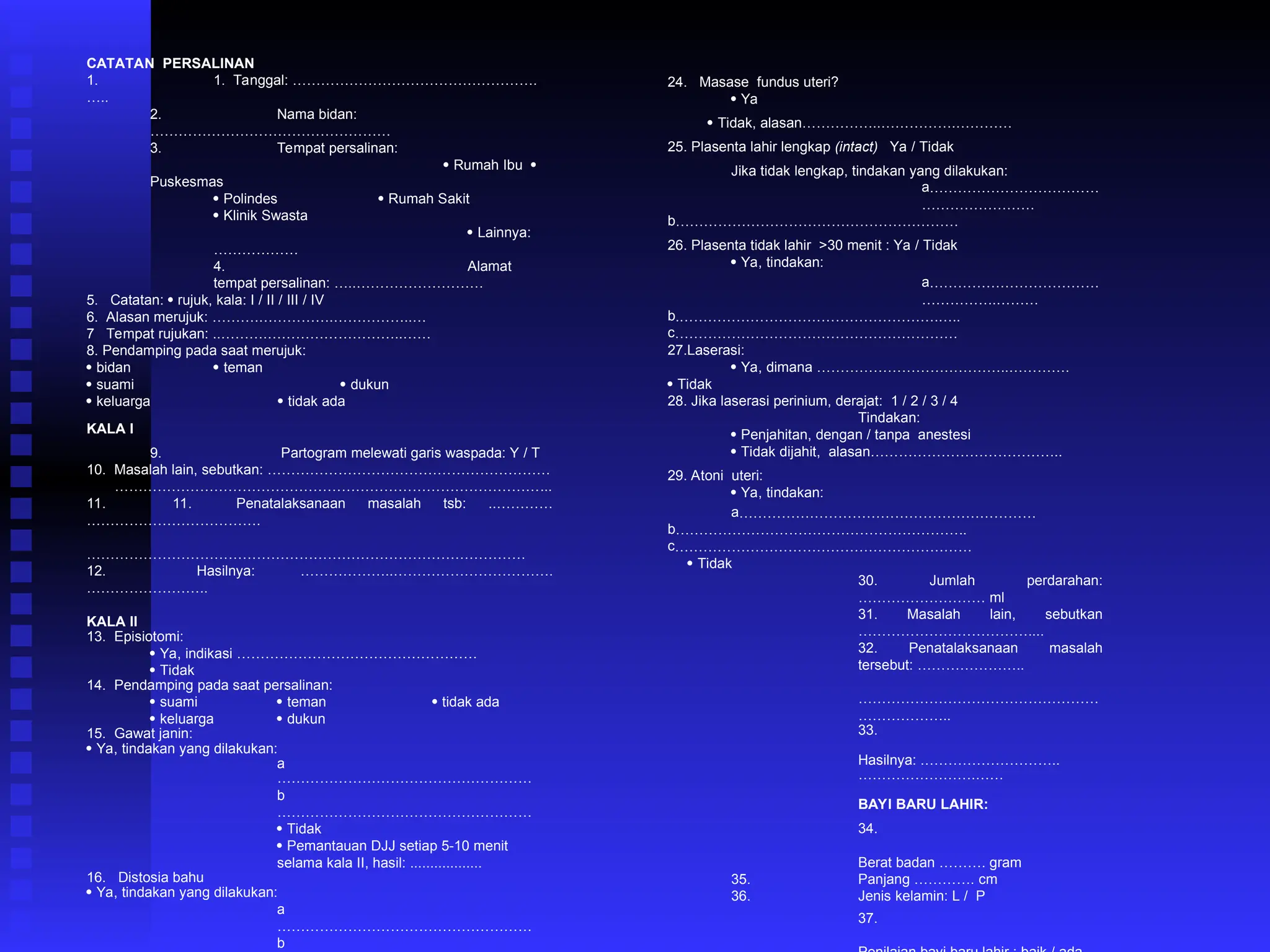 CATATAN PERSALINAN
1. 1. Tanggal: …………………………………………….
…..
2. Nama bidan:
……………………………………………
3. Tempat persalinan:
 Rumah Ibu 
Puskesmas
 Polindes  Rumah Sakit
 Klinik Swasta
 Lainnya:
………………
4. Alamat
tempat persalinan: …..………………………
5. Catatan:  rujuk, kala: I / II / III / IV
6. Alasan merujuk: ……….…………….……………..…
7 Tempat rujukan: ..……….………………………..……
8. Pendamping pada saat merujuk:
 bidan  teman
 suami  dukun
 keluarga  tidak ada
KALA I
9. Partogram melewati garis waspada: Y / T
10. Masalah lain, sebutkan: ……………………………………………………
………………………………………………………………………………...
11. 11. Penatalaksanaan masalah tsb: ..…………
……………………………….
…………………………………………………………………………………
12. Hasilnya: ………………..…………………………….
……………………..
KALA II
13. Episiotomi:
 Ya, indikasi ……………………………………………
 Tidak
14. Pendamping pada saat persalinan:
 suami  teman  tidak ada
 keluarga  dukun
15. Gawat janin:
 Ya, tindakan yang dilakukan:
a
………………………………………………
b
………………………………………………
 Tidak
 Pemantauan DJJ setiap 5-10 menit
selama kala II, hasil: ..................
16. Distosia bahu
 Ya, tindakan yang dilakukan:
a
………………………………………………
b
24. Masase fundus uteri?
 Ya
 Tidak, alasan……………..…………….…………
25. Plasenta lahir lengkap (intact) Ya / Tidak
Jika tidak lengkap, tindakan yang dilakukan:
a………………………………
……………………
b……………………………………………………
26. Plasenta tidak lahir >30 menit : Ya / Tidak
 Ya, tindakan:
a………………………………
…………….………
b.……………………………………………….…..
c……………………………………………………
27.Laserasi:
 Ya, dimana …………………………………..………….
 Tidak
28. Jika laserasi perinium, derajat: 1 / 2 / 3 / 4
Tindakan:
 Penjahitan, dengan / tanpa anestesi
 Tidak dijahit, alasan…………………………………..
29. Atoni uteri:
 Ya, tindakan:
a………………………………………………………
b……………………………………………………..
c………………………………………………………
 Tidak
30. Jumlah perdarahan:
……………………… ml
31. Masalah lain, sebutkan
………………………………....
32. Penatalaksanaan masalah
tersebut: …………………..
……………………………………………
………………..
33.
Hasilnya: .………………………..
…………………….……
BAYI BARU LAHIR:
34.
Berat badan ………. gram
35. Panjang …………. cm
36. Jenis kelamin: L / P
37.
 