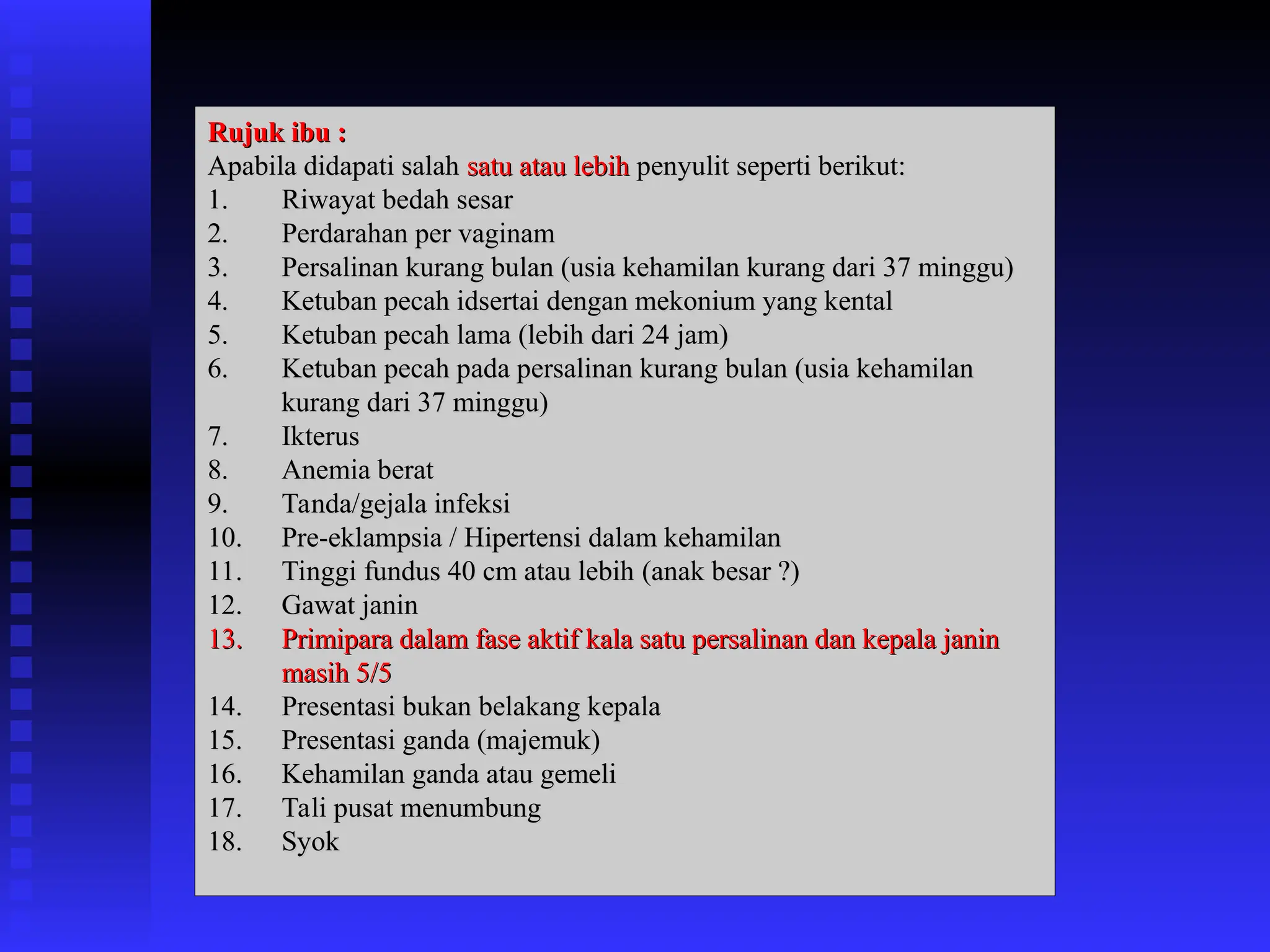 Rujuk ibu :
Rujuk ibu :
Apabila didapati salah
Apabila didapati salah satu atau lebih
satu atau lebih penyulit seperti berikut:
penyulit seperti berikut:
1.
1. Riwayat bedah sesar
Riwayat bedah sesar
2.
2. Perdarahan per vaginam
Perdarahan per vaginam
3.
3. Persalinan kurang bulan (usia kehamilan kurang dari 37 minggu)
Persalinan kurang bulan (usia kehamilan kurang dari 37 minggu)
4.
4. Ketuban pecah idsertai dengan mekonium yang kental
Ketuban pecah idsertai dengan mekonium yang kental
5.
5. Ketuban pecah lama (lebih dari 24 jam)
Ketuban pecah lama (lebih dari 24 jam)
6.
6. Ketuban pecah pada persalinan kurang bulan (usia kehamilan
Ketuban pecah pada persalinan kurang bulan (usia kehamilan
kurang dari 37 minggu)
kurang dari 37 minggu)
7.
7. Ikterus
Ikterus
8.
8. Anemia berat
Anemia berat
9.
9. Tanda/gejala infeksi
Tanda/gejala infeksi
10.
10. Pre-eklampsia / Hipertensi dalam kehamilan
Pre-eklampsia / Hipertensi dalam kehamilan
11.
11. Tinggi fundus 40 cm atau lebih
Tinggi fundus 40 cm atau lebih (anak besar ?)
(anak besar ?)
12.
12. Gawat janin
Gawat janin
13.
13. Primipara dalam fase aktif kala satu persalinan dan kepala janin
Primipara dalam fase aktif kala satu persalinan dan kepala janin
masih 5/5
masih 5/5
14.
14. Presentasi bukan belakang kepala
Presentasi bukan belakang kepala
15.
15. Presentasi ganda (majemuk)
Presentasi ganda (majemuk)
16.
16. Kehamilan ganda atau gemeli
Kehamilan ganda atau gemeli
17.
17. Tali pusat menumbung
Tali pusat menumbung
18.
18. Syok
Syok
 