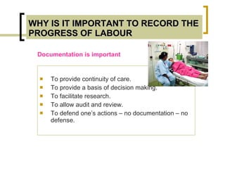 WHY IS IT IMPORTANT TO RECORD THE PROGRESS OF LABOUR To provide continuity of care. To provide a basis of decision making. To facilitate research. To allow audit and review. To defend one’s actions – no documentation – no defense. Documentation is important 