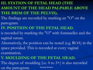 III. STATION OF FETAL HEAD (THE AMOUNT OF THE HEAD PALPABLE ABOVE THE BRIM OF THE PELVIS). 
The findings are recorded by marking an "O" on the partogram. 
IV. POSITION OF THE FETAL HEAD. 
is recorded by marking the "O" with fontanelles and the sagittal suture. 
Alternatively, the position can be noted (e.g. ROA) in the space provided. This is recorded at every vaginal examination. 
V. MOULDING OF THE FETAL HEAD. 
The degree of moulding (i.e. 0 to 3+) is also recorded on the partogram. 
Aboubakr Elnashar  