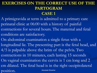EXERCISES ON THE CORRECT USE OF THE PARTOGRAM 
CASE 1 
A primigravida at term is admitted to a primary care perinatal clinic at 06:00 with a history of painful contractions for several hours. The maternal and fetal conditions are satisfactory. 
On abdominal examination a single fetus with a longitudinal lie. The presenting part is the fetal head, and 4/5 is palpable above the brim of the pelvis. Two contractions in 10 minutes, each lasting 15 seconds 
On vaginal examination the cervix is 1 cm long and 2 cm dilated. The fetal head is in the right occipitolateral position. 
Aboubakr Elnashar  