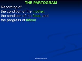 THE PARTOGRAM 
Recording of 
the condition of the mother, 
the condition of the fetus, and 
the progress of labour 
Aboubakr Elnashar  