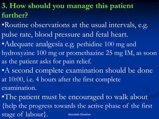 3. How should you manage this patient further? 
•Routine observations at the usual intervals, e.g. pulse rate, blood pressure and fetal heart. 
•Adequate analgesia e.g. pethidine 100 mg and hydroxyzine 100 mg or promethazine 25 mg IM, as soon as the patient asks for pain relief. 
•A second complete examination should be done at 10:00, i.e. 4 hours after the first complete examination. 
•The patient must be encouraged to walk about {help the progress towards the active phase of the first stage of labour}. 
Aboubakr Elnashar  