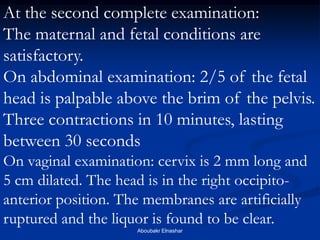 At the second complete examination: 
The maternal and fetal conditions are satisfactory. 
On abdominal examination: 2/5 of the fetal head is palpable above the brim of the pelvis. Three contractions in 10 minutes, lasting between 30 seconds 
On vaginal examination: cervix is 2 mm long and 5 cm dilated. The head is in the right occipito- anterior position. The membranes are artificially ruptured and the liquor is found to be clear. 
Aboubakr Elnashar  