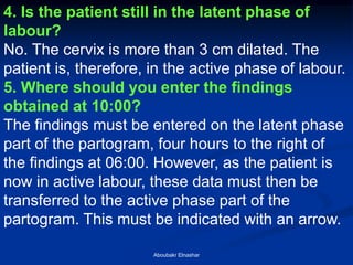 4. Is the patient still in the latent phase of labour? 
No. The cervix is more than 3 cm dilated. The patient is, therefore, in the active phase of labour. 
5. Where should you enter the findings obtained at 10:00? 
The findings must be entered on the latent phase part of the partogram, four hours to the right of the findings at 06:00. However, as the patient is now in active labour, these data must then be transferred to the active phase part of the partogram. This must be indicated with an arrow. 
Aboubakr Elnashar  