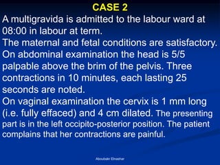 CASE 2 
A multigravida is admitted to the labour ward at 08:00 in labour at term. 
The maternal and fetal conditions are satisfactory. 
On abdominal examination the head is 5/5 palpable above the brim of the pelvis. Three contractions in 10 minutes, each lasting 25 seconds are noted. 
On vaginal examination the cervix is 1 mm long (i.e. fully effaced) and 4 cm dilated. The presenting part is in the left occipito-posterior position. The patient complains that her contractions are painful. 
Aboubakr Elnashar  