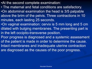 •At the second complete examination: 
• The maternal and fetal conditions are satisfactory. 
•On abdominal examination the head is 3/5 palpable above the brim of the pelvis. Three contractions in 10 minutes, each lasting 25 seconds. 
•On vaginal examination: cervix is 5 mm long and 5 cm dilated with bulging membranes. The presenting part is in the left occipito-transverse position. Poor progress is diagnosed and a systemic assessment of the patient is made in order to determine the cause. Intact membranes and inadequate uterine contraction are diagnosed as the causes of the poor progress. 
Aboubakr Elnashar  