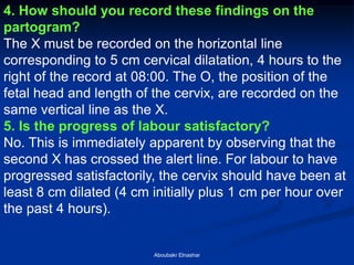 4. How should you record these findings on the partogram? 
The X must be recorded on the horizontal line corresponding to 5 cm cervical dilatation, 4 hours to the right of the record at 08:00. The O, the position of the fetal head and length of the cervix, are recorded on the 
same vertical line as the X. 
5. Is the progress of labour satisfactory? 
No. This is immediately apparent by observing that the second X has crossed the alert line. For labour to have progressed satisfactorily, the cervix should have been at least 8 cm dilated (4 cm initially plus 1 cm per hour over the past 4 hours). 
Aboubakr Elnashar  