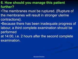 6. How should you manage this patient further? 
•The membranes must be ruptured. {Rupture of the membranes will result in stronger uterine contractions}. 
•Because there has been inadequate progress of labour, a third complete examination should be performed at 14:00, i.e. 2 hours after the second complete examination. 
Aboubakr Elnashar  