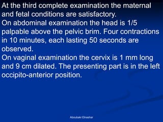 At the third complete examination the maternal and fetal conditions are satisfactory. 
On abdominal examination the head is 1/5 palpable above the pelvic brim. Four contractions in 10 minutes, each lasting 50 seconds are observed. 
On vaginal examination the cervix is 1 mm long and 9 cm dilated. The presenting part is in the left occipito-anterior position. 
Aboubakr Elnashar  