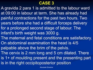 CASE 3 
A gravida 2 para 1 is admitted to the labour ward at 09:00 in labour at term. She has already had painful contractions for the past two hours. Two years before she had a difficult forceps delivery for a prolonged second stage of labour. The infant's birth weight was 3000 g. 
The maternal and fetal conditions are satisfactory. 
On abdominal examination the head is 4/5 palpable above the brim of the pelvis. 
The cervix is 2 mm long and 5 cm dilated. There is 1+ of moulding present and the presenting part is in the right occipitoposterior position 
Aboubakr Elnashar  
