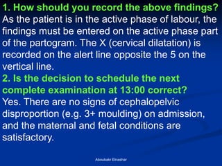 1. How should you record the above findings? 
As the patient is in the active phase of labour, the findings must be entered on the active phase part of the partogram. The X (cervical dilatation) is recorded on the alert line opposite the 5 on the vertical line. 
2. Is the decision to schedule the next complete examination at 13:00 correct? 
Yes. There are no signs of cephalopelvic disproportion (e.g. 3+ moulding) on admission, and the maternal and fetal conditions are satisfactory. 
Aboubakr Elnashar  