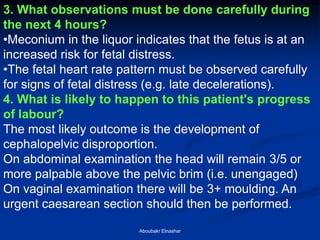 3. What observations must be done carefully during the next 4 hours? 
•Meconium in the liquor indicates that the fetus is at an increased risk for fetal distress. 
•The fetal heart rate pattern must be observed carefully for signs of fetal distress (e.g. late decelerations). 4. What is likely to happen to this patient's progress of labour? The most likely outcome is the development of cephalopelvic disproportion. On abdominal examination the head will remain 3/5 or more palpable above the pelvic brim (i.e. unengaged) On vaginal examination there will be 3+ moulding. An urgent caesarean section should then be performed. 
Aboubakr Elnashar  